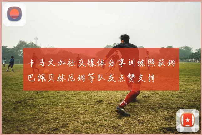 卡马文加社交媒体分享训练照获姆巴佩贝林厄姆等队友点赞支持