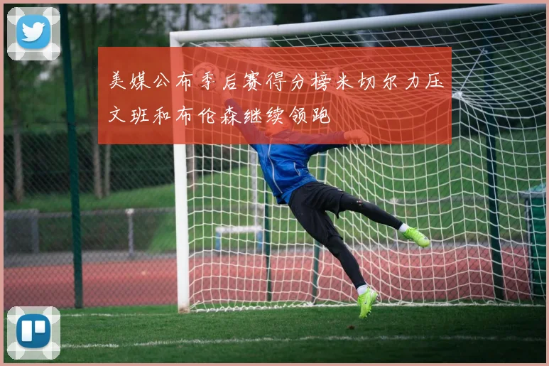 美媒公布季后赛得分榜米切尔力压文班和布伦森继续领跑