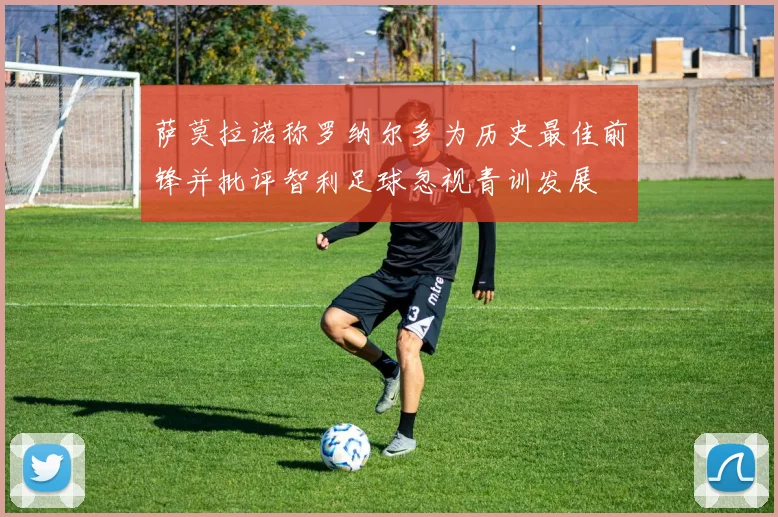 萨莫拉诺称罗纳尔多为历史最佳前锋并批评智利足球忽视青训发展