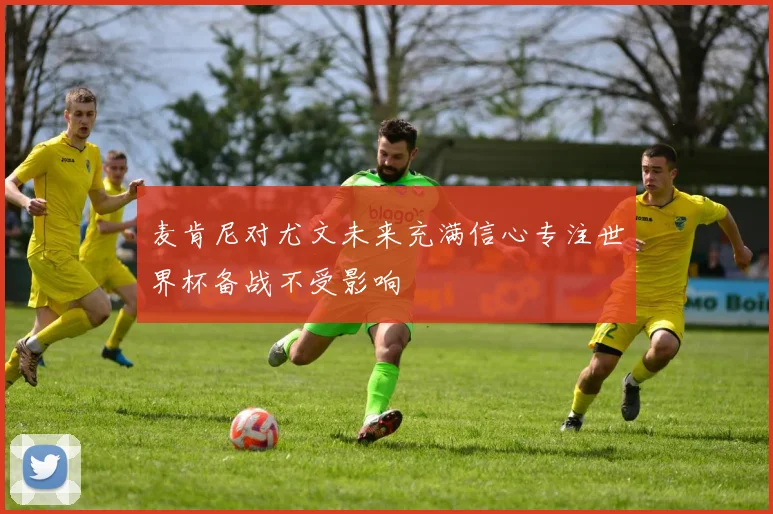 麦肯尼对尤文未来充满信心专注世界杯备战不受影响