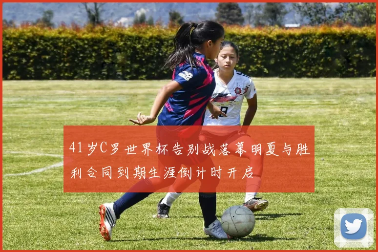 41岁C罗世界杯告别战落幕明夏与胜利合同到期生涯倒计时开启