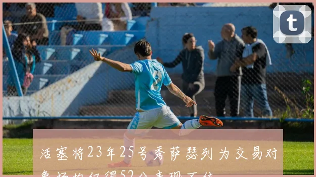 活塞将23年25号秀萨瑟列为交易对象场均仅得52分表现不佳