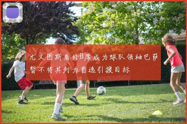 尤文图斯看好B席成为球队领袖巴萨暂不将其列为首选引援目标