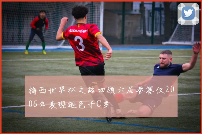 梅西世界杯之路回顾六届参赛仅2006年表现逊色于C罗