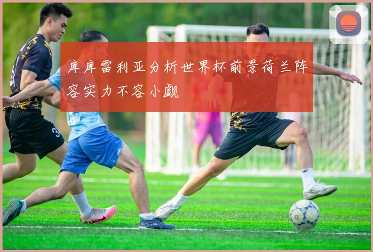 库库雷利亚分析世界杯前景荷兰阵容实力不容小觑