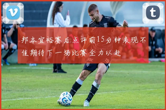 邦本宜裕赛后点评前15分钟表现不佳期待下一场比赛全力以赴