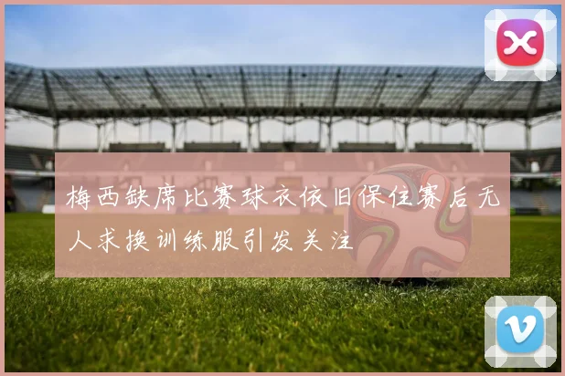 梅西缺席比赛球衣依旧保住赛后无人求换训练服引发关注