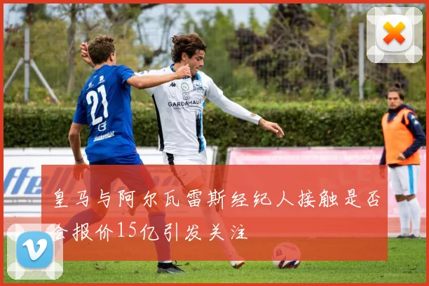 皇马与阿尔瓦雷斯经纪人接触是否会报价15亿引发关注