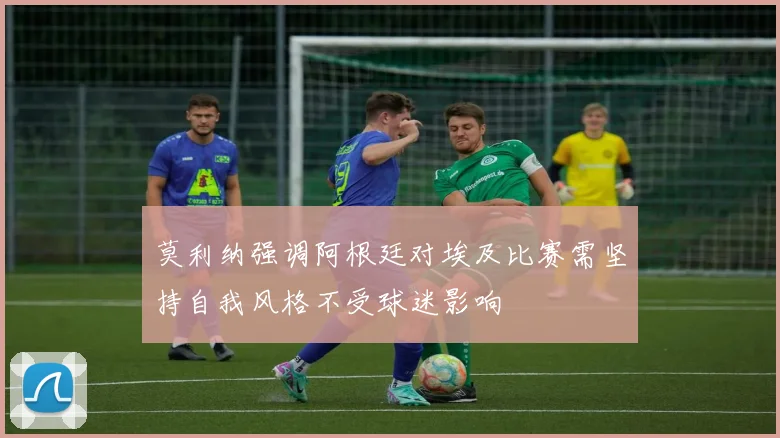 莫利纳强调阿根廷对埃及比赛需坚持自我风格不受球迷影响