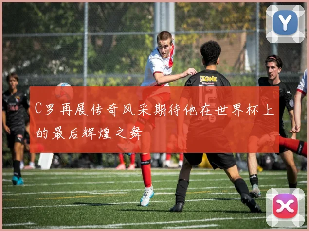 C罗再展传奇风采期待他在世界杯上的最后辉煌之舞
