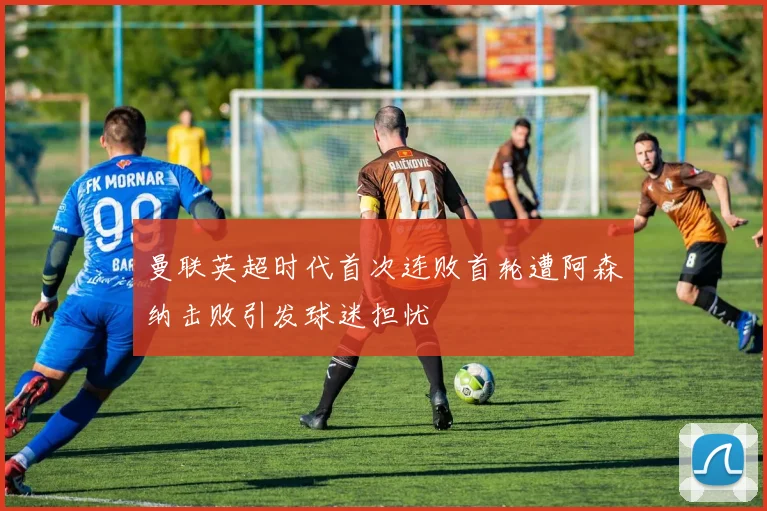 曼联英超时代首次连败首轮遭阿森纳击败引发球迷担忧