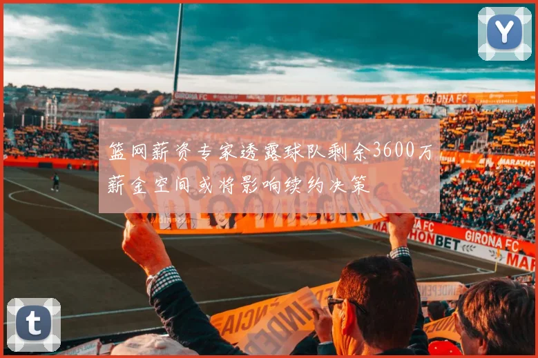 篮网薪资专家透露球队剩余3600万薪金空间或将影响续约决策