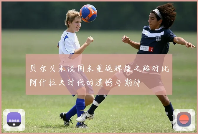 贝尔戈米谈国米重返辉煌之路对比阿什拉夫时代的遗憾与期待