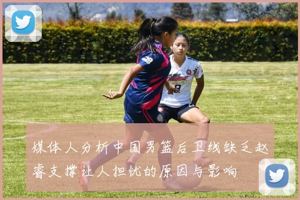媒体人分析中国男篮后卫线缺乏赵睿支撑让人担忧的原因与影响