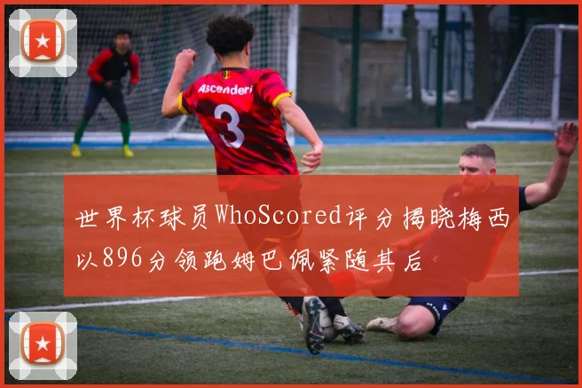 世界杯球员WhoScored评分揭晓梅西以896分领跑姆巴佩紧随其后