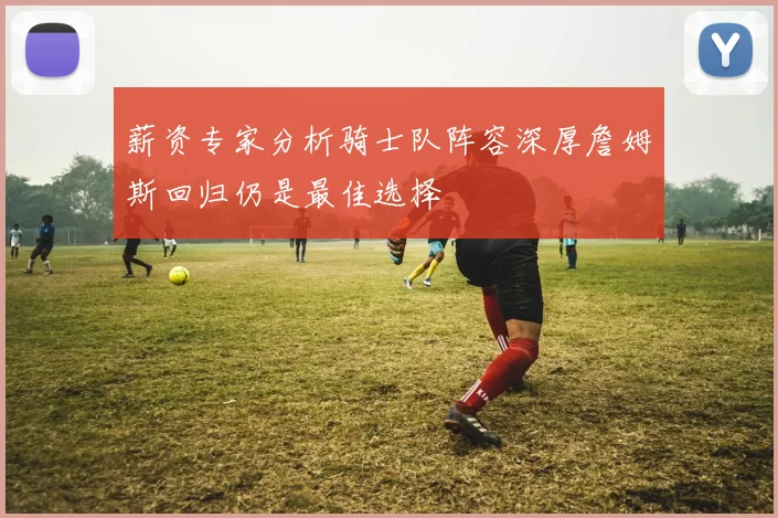 薪资专家分析骑士队阵容深厚詹姆斯回归仍是最佳选择