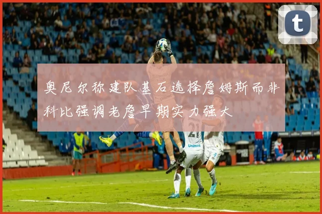 奥尼尔称建队基石选择詹姆斯而非科比强调老詹早期实力强大