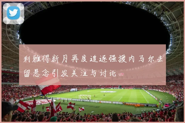 利雅得新月再度追逐强援内马尔去留悬念引发关注与讨论